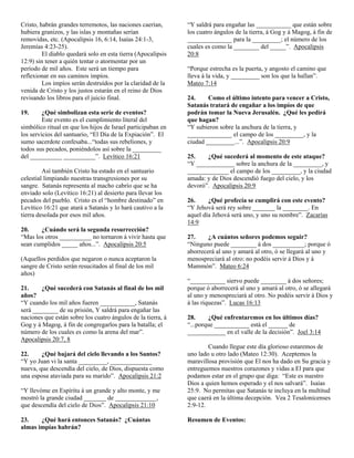 Cristo, habrán grandes terremotos, las naciones caerían,
hubiera granizos, y las islas y montañas serían
removidas, etc. (Apocalipsis 16, 6:14, Isaías 24:1-3,
Jeremías 4:23-25).
El diablo quedará solo en esta tierra (Apocalipsis
12:9) sin tener a quién tentar o atormentar por un
período de mil años. Este será un tiempo para
reflexionar en sus caminos impíos.
Los impíos serán destruídos por la claridad de la
venida de Cristo y los justos estarán en el reino de Dios
revisando los libros para el juicio final.
19.

¿Qué simbolizan esta serie de eventos?
Este evento es el cumplimiento literal del
simbólico ritual en que los hijos de Israel participaban en
los servicios del santuario, “El Día de la Expiación”. El
sumo sacerdote confesaba...“todas sus rebeliones, y
todos sus pecados, poniéndolos así sobre la _________
del __________ __________”. Levítico 16:21
Así también Cristo ha estado en el santuario
celestial limpiando nuestras transgresiones por su
sangre. Satanás representa al macho cabrío que se ha
enviado solo (Levítico 16:21) al desierto para llevar los
pecados del pueblo. Cristo es el “hombre destinado” en
Levítico 16:21 que atará a Satanás y lo hará cautivo a la
tierra desolada por esos mil años.
20.
¿Cuándo será la segunda resurrección?
“Mas los otros __________ no tornaron á vivir hasta que
sean cumplidos _____ años...”. Apocalipsis 20:5
(Aquellos perdidos que negaron o nunca aceptaron la
sangre de Cristo serán resucitados al final de los mil
años)
21.
¿Qué sucederá con Satanás al final de los mil
años?
“Y cuando los mil años fueren ___________, Satanás
será ________ de su prisión, Y saldrá para engañar las
naciones que están sobre los cuatro ángulos de la tierra, á
Gog y á Magog, á fin de congregarlos para la batalla; el
número de los cuales es como la arena del mar”.
Apocalipsis 20:7, 8
22.
¿Qué bajará del cielo llevando a los Santos?
“Y yo Juan vi la santa _________, _____________
nueva, que descendía del cielo, de Dios, dispuesta como
una esposa ataviada para su marido”. Apocalipsis 21:2
“Y llevóme en Espíritu á un grande y alto monte, y me
mostró la grande ciudad _______ de _____________,
que descendía del cielo de Dios”. Apocalipsis 21:10
23.
¿Qué hará entonces Satanás? ¿Cuántas
almas impías habrán?

“Y saldrá para engañar las ___________ que están sobre
los cuatro ángulos de la tierra, á Gog y á Magog, á fin de
______________ para la _________; el número de los
cuales es como la ________ del _____”. Apocalipsis
20:8
“Porque estrecha es la puerta, y angosto el camino que
lleva á la vida, y _________ son los que la hallan”.
Mateo 7:14
24.
Como el último intento para vencer a Cristo,
Satanás tratará de engañar a los impíos de que
podrán tomar la Nueva Jerusalén. ¿Qué les pedirá
que hagan?
“Y subieron sobre la anchura de la tierra, y
______________ el campo de los _________, y la
ciudad _________...”. Apocalipsis 20:9
25.
¿Qué sucederá al momento de este ataque?
“Y ____________ sobre la anchura de la _________, y
_____________ el campo de los _________, y la ciudad
amada: y de Dios descendió fuego del cielo, y los
devoró”. Apocalipsis 20:9
26.
¿Qué profecía se cumplirá con este evento?
“Y Jehová será rey sobre _______ la ________. En
aquel día Jehová será uno, y uno su nombre”. Zacarías
14:9
27.
¿A cuántos señores podemos seguir?
“Ninguno puede ________ á dos __________; porque ó
aborrecerá al uno y amará al otro, ó se llegará al uno y
menospreciará al otro: no podéis servir á Dios y á
Mammón”. Mateo 6:24
“___________ siervo puede ________ á dos señores;
porque ó aborrecerá al uno y amará al otro, ó se allegará
al uno y menospreciará al otro. No podéis servir á Dios y
á las riquezas”. Lucas 16:13
28.
¿Qué enfrentaremos en los últimos días?
“...porque ___________ está el ______ de
____________ en el valle de la decisión”. Joel 3:14
Cuando llegue este día glorioso estaremos de
uno lado u otro lado (Mateo 12:30). Aceptemos la
maravillosa provisión que El nos ha dado en Su gracia y
entreguemos nuestros corazones y vidas a El para que
podamos estar en el grupo que diga: “Este es nuestro
Dios a quien hemos esperado y el nos salvará”. Isaías
25:9. No permitas que Satanás te incluya en la multitud
que caerá en la última decepción. Vea 2 Tesalonicenses
2:9-12.
Resumen de Eventos:

 