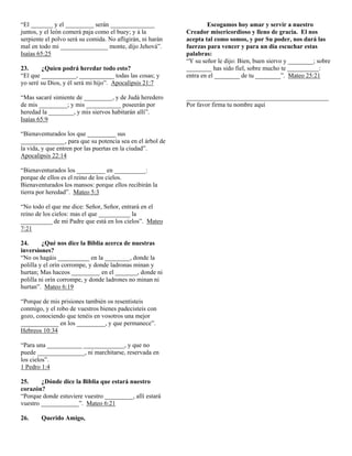 “El _______ y el _________ serán ______________
juntos, y el león comerá paja como el buey; y á la
serpiente el polvo será su comida. No afligirán, ni harán
mal en todo mi _______________ monte, dijo Jehová”.
Isaías 65:25
23.
¿Quíen podrá heredar todo esto?
“El que ___________, ___________ todas las cosas; y
yo seré su Dios, y él será mi hijo”. Apocalipsis 21:7
“Mas sacaré simiente de _________, y de Judá heredero
de mis _________; y mis ___________ poseerán por
heredad la ________, y mis siervos habitarán allí”.
Isaías 65:9
“Bienaventurados los que _________ sus
______________, para que su potencia sea en el árbol de
la vida, y que entren por las puertas en la ciudad”.
Apocalipsis 22:14
“Bienaventurados los _________ en __________:
porque de ellos es el reino de los cielos.
Bienaventurados los mansos: porque ellos recibirán la
tierra por heredad”. Mateo 5:3
“No todo el que me dice: Señor, Señor, entrará en el
reino de los cielos: mas el que __________ la
__________ de mi Padre que está en los cielos”. Mateo
7:21
24.
¿Qué nos dice la Biblia acerca de nuestras
inversiones?
“No os hagáis __________ en la ________, donde la
polilla y el orín corrompe, y donde ladronas minan y
hurtan; Mas haceos _________ en el _______, donde ni
polilla ni orín corrompe, y donde ladrones no minan ni
hurtan”. Mateo 6:19
“Porque de mis prisiones también os resentisteis
conmigo, y el robo de vuestros bienes padecisteis con
gozo, conociendo que tenéis en vosotros una mejor
____________ en los _________, y que permanece”.
Hebreos 10:34
“Para una ___________ _____________, y que no
puede _______________, ni marchitarse, reservada en
los cielos”.
1 Pedro 1:4
25.
¿Dónde dice la Biblia que estará nuestro
corazón?
“Porque donde estuviere vuestro _________, allí estará
vuestro ____________”. Mateo 6:21
26.

Querido Amigo,

Escogamos hoy amar y servir a nuestro
Creador misericordioso y lleno de gracia. El nos
acepta tal como somos, y por Su poder, nos dará las
fuerzas para vencer y para un día escuchar estas
palabras:
“Y su señor le dijo: Bien, buen siervo y ________; sobre
________ has sido fiel, sobre mucho te __________:
entra en el ________ de tu ________”. Mateo 25:21

_____________________________________________
Por favor firma tu nombre aquí

 