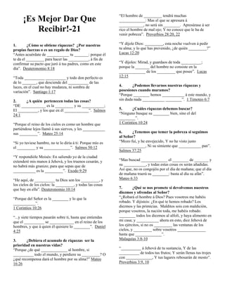 ¡Es Mejor Dar Que
Recibir!-21

“El hombre de _________ tendrá muchas
_____________: Mas el que se apresura á
____________, no será sin ________. Apresúrase á ser
rico el hombre de mal ojo; Y no conoce que le ha de
venir pobreza”. Proverbios 28:20, 22

1.
¿Cómo se obtiene riquezas? ¿Por nuestras
propias fuerzas o es un regalo de Dios?
“Antes acuérdate de ___________ tu _______: porque él
te da el _________ para hacer las __________, á fin de
confirmar su pacto que juró á tus padres, como en este
día”. Deuteronomio 8:18

“Y díjole Dios: _________, esta noche vuelven á pedir
tu alma; y lo que has prevenido, ¿de quién _________?”
Lucas 12:20

“Toda __________ __________ y todo don perfecto es
de lo _______, que desciende del __________ de las
luces, en el cual no hay mudanza, ni sombra de
variación”. Santiago 1:17
2.
¿A quién pertenecen todas las cosas?
“DE ____________ es la _________ y su ___________;
El __________, y los que en él ____________”. Salmos
24:1
“Porque el reino de los cielos es como un hombre que
partiéndose lejos llamó á sus siervos, y les ___________
sus _________”. Mateo 25:14
“Si yo tuviese hambre, no te lo diría á ti: Porque mío es
el _________ y su _____________”. Salmos 50:12
“Y respondióle Moisés: En saliendo yo de la ciudad
extenderé mis manos á Jehová, y los truenos cesarán, y
no habrá más granizo; para que sepas que de
___________ es la _________”. Exodo 9:29
“He aquí, de __________ tu Dios son los _________, y
los cielos de los cielos: la _________, y todas las cosas
que hay en ella”. Deuteronomio 10:14
“Porque del Señor es la ________ y lo que la
___________”.
1 Corintios 10:26
“...y siete tiempos pasarán sobre ti, hasta que entiendas
que el __________ se ____________ en el reino de los
hombres, y que á quien él quisiere lo ________”. Daniel
4:25
3.
¿Debiera el acumulo de riquezas ser la
prioridad en nuestras vidas?
“Porque ¿de qué _____________ al hombre, si
__________ todo el mundo, y perdiere su _________? O
¿qué recompensa dará el hombre por su alma?” Mateo
16:26

“Y díjoles: Mirad, y guardaos de toda __________;
porque la _______ del hombre no consiste en la
_____________ de los _________ que posee”. Lucas
12:15
4.
¿Podemos llevarnos nuestras riquezas y
posesiones cuando muramos?
“Porque ________ hemos ___________ á este mundo, y
sin duda nada ___________ ________”. 1 Timoteo 6:7
5.
¿Cuáles riquezas debemos buscar?
“Ninguno busque su ________ bien, sino el del
________”.
1 Corintios 10:24
6.
¿Tenemos que temer la pobreza si seguimos
al Señor?
“Mozo fuí, y he envejecido, Y no he visto justo
_____________, Ni su simiente que ___________ pan”.
Salmos 37:25
“Mas buscad _____________ el ________ de _______ y
su ___________, y todas estas cosas os serán añadidas.
Así que, no os congojéis por el día de mañana; que el día
de mañana traerá su ________: basta al día su afán”.
Mateo 6:33
7.
¿Qué se nos promete si devolvemos nuestros
diezmos y ofrendas al Señor?
“¿Robará el hombre á Dios? Pues vosotros me habéis
robado. Y dijisteis: ¿En qué te hemos robado? Los
diezmos y las primicias. Malditos sois con maldición,
porque vosotros, la nación toda, me habéis robado.
________ todos los diezmos al alfolí, y haya alimento en
mi casa; y ___________ ahora en esto, dice Jehová de
los ejércitos, si no os _________ las ventanas de los
cielos, y _________ sobre vosotros ______________
hasta que _____________”.
Malaquías 3:8-10
“__________ á Jehová de tu sustancia, Y de las
__________ de todos tus frutos; Y serán llenas tus trojes
con _____________, Y tus lagares rebosarán de mosto”.
Proverbios 3:9, 10

 