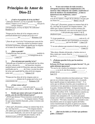 Principios de Amor de
Dios-22
1.
¿Cuál es el propósito de la ley de Dios?
“¿Qué pues diremos? ¿La ley es pecado? En ninguna
manera. Empero yo no conocí el __________ sino por la
______: porque tampoco ______________ la
concupiscencia, si la ley no dijera: No codiciarás”.
Romanos 7:7
“Porque por las obras de la ley ninguna carne se
justificará delante de él; porque por la ley es el
______________ del ___________”. Romanos 3:20
“¿Pues de qué sirve la ley? Fué puesta por causa de las
_____________, hasta que viniese la simiente á quien
fué hecha la promesa, ordenada aquélla por los ángeles
en la mano de un mediador”. Gálatas 3:19

6.
Si nos convertimos de todo corazón y
entregamos nuestras vidas completamente a El,
nuestras vidas reflejarán este cambio y tendremos el
deseo de obedecer sus mandamientos. ¿Cómo se
demostrará esta obediencia y amor?
“Por sus _________ los ______________. ¿Cógense
uvas de los espinos, ó higos de los abrojos? Así que, por
sus frutos los ______________”. Mateo 7:16, 20
“¿Pues qué? ¿Pecaremos, porque no estamos bajo de la
ley, sino bajo de la gracia? En ninguna manera. ¿No
sabéis que á quien os prestáis vosotros mismos por
siervos para obedecerle, sois siervos de aquel á quien
____________, ó del pecado para muerte, ó de la
obediencia para ____________?”. Romanos 6:15, 16
“Y el que guarda sus ________________, está en él, y él
en él. Y en esto sabemos que él permanece en nosotros,
por el _____________ que nos ha dado”. 1 Juan 3:24
“Y en esto sabemos que nosotros le hemos conocido, si
______________ sus ________________”. 1 Juan 2:3

2.
¿Qué es pecado?
“Cualquiera que hace pecado, ____________ también la
______; pues el _____________ es transgresión de la
________”. 1 Juan 3:4

“Mas ahora, librados del pecado, y hechos siervos á
Dios, tenéis por vuestro fruto la _______________, y
por fin la _________ _____________”. Romanos 6:22

3.
¿Nos salvamos por guardar la ley?
“Sabiendo que el hombre no es justificado por las obras
de la ley, sino por la ______ de Jesucristo, nosotros
también hemos creído en Jesucristo, para que fuésemos
justificados por la ______ de Cristo, y no por las obras
de la ley; por cuanto por las obras de la ley ninguna
carne será _____________” Gálatas 2:16

7. ¿Podemos guardar la ley por los motivos
correctos
8.(Lucas 16:15) por nuestras propias fuerzas? O, ¿en
quién debemos apoyarnos?
“Yo soy la vid, vosotros los pámpanos: el que está en
______, y yo en él, éste lleva mucho __________;
porque sin mí ______________ podéis __________”.
Juan 15:5

“Porque por las obras de la ley ninguna carne se
_____________ delante de él; porque por la ley es el
conocimiento del ___________”. Romanos 3:20
4.
¿Cómo somos salvos?
“Porque por __________ sois salvos por la ______; y
esto no de vosotros, pues es don de Dios”. Efesios 2:8
5.
Siendo que somos salvos por el regalo de la
gracia, ¿nos da esto libertad para pecar?
“¿PUES qué diremos? Perseveraremos en pecado para
que la gracia __________ En ninguna manera. Porque
los que somos muertos al pecado, ¿cómo viviremos aún
en él?”. Romanos 6:1
“¿Pues qué? ¿Pecaremos, porque no estamos bajo de la
ley, sino bajo de la __________? En ninguna manera.
¿No sabéis que á quien os prestáis vosotros mismos por
siervos para obedecerle, sois siervos de aquel á quien
_____________, ó del pecado para muerte, ó de la
obediencia para justicia?”. Romanos 6:15, 16

Nuestra naturaleza nos hace pensar que “Ahora
que soy un cristiano tengo que hacer esto o no puedo
hacer aquello porque no representan a Cristo”. Y es
cierto que no debemos hacerlas, pero no podemos ser
victoriosos si nos apoyamos en nosotros mismos y no en
la ayuda y fortaleza del Señor. En lugar de tratar de
cambiar nuestras acciones debemos buscarle a El de todo
corazón (Proverbios 16:9). Cuando nuestro corazón sea
cambiado, estas victorias las obtendremos por El y
seremos más semejantes a El. La clave para pasar
tiempo con el Señor es mediante el estudio de Su Palabra
y la oración. “Por tanto, nosotros todos, mirando á cara
descubierta como en un espejo la gloria del Señor,
somos transformados de gloria en gloria en la misma
semejanza, como por el Espíritu del Señor”. 2 Corintios
3:18
8.
¿Qué nos ha dado ya el Señor que podemos
pedir y reclamar?

 