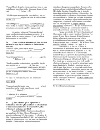 “Porque Moisés desde los tiempos antiguos tiene en cada
ciudad quien le predique en las sinagogas, donde es leído
cada __________”. Hechos 15:21
“Y Pablo, como acostumbraba, entró á ellos, y por tres
_________________disputó con ellos de las Escrituras“.
Hechos 17:2
“Y COMO pasó el __________, María Magdalena, y
María madre de Jacobo, y Salomé, compraron drogas
aromáticas, para venir á ungirle”. Marcos 16:1
Los amigos íntimos de Cristo guardaron el
cuarto mandamiento aún después de su muerte. Si se
hubiese hecho un cambio, entonces El nos lo hubiera
dicho antes de su crucifixión.
20.
¿Existe evidencia Bíblica de que Dios el Padre
o Cristo Su Hijo hayan cambiado la observancia a
otro día?
“Sécase la hierba, cáese la flor: mas la __________del
Dios nuestro ______________ para __________”.
Isaías 40:8
“Jesucristo es el mismo ________, y _______, y por los
________”. Hebreos 13:8
“Siendo renacidos, no de simiente corruptible, sino de
incorruptible, por la __________de Dios, que _______ y
_____________para siempre. Mas la palabra del Señor
_____________ ______________. Y esta es la palabra
que por el evangelio os ha sido anunciada”.
1 Pedro 1:23, 25
“El cielo y la tierra pasarán, mas mis palabras no
__________”.
Mateo 24:35
“No penséis que he venido para _____________la ley ó
los profetas: no he venido para abrogar, sino á
__________”. Mateo 5:17
“El principio de tu palabra es __________; Y
__________es todo juicio de tu justicia”. Salmos
119:160
21.
¿Cómo sabemos que el séptimo día es
realmente el Sábado? ¿Ha cambiado el calendario en
el transcurso de la historia de este mundo? ¿Hay
evidencia de un tiempo perdido?
Para el año 1582 los Astrónomos descubrieron
que un año era 365 días, 5 horas, 48 minutos, y 46
segundos en lugar de 365 días exactos. El calendario de
Julio Cesar comenzó en el año 46 B.C., por lo tanto las 5
horas y 48 minutos extras en el año hasta ese día sumaba
diez días. Para actualizar los meses en nuestros

calendarios (Los primeros calendarios Romanos o los
antiguos calendarios de Julio Cesar) el Papa Gregorio
XIII añadió diez días , lo que hizo que la fecha del
jueves 4 de octubre fuera el viernes 15 de octubre. De
este cambio surgió el calendario Gregoriano o el nuevo
estilo de calendario. Siendo que todos los sistemas de
calendarios han pasado por algun cambio similar para
compensarse y continuan actualizandose cada cuatro
años con este propósito. (Compton´s Family
Encyclopedia, “calendario”). Así que el calendario se
actualizó para hacer que los meses cayeran en su
temporada correcta sin cambiar el ciclo de los días.
He aquí una cita del Dr. Campbell, director del
Observatorio Lick en Mount Hamilton, California, “La
semana de siete días se ha usado desde el tiempo de
Moises, y hay razón para suponer que existen
irregularidades en el suceso de las semanas y sus días
desde ese tiempo hasta el presente”. (D. W. Cross, Your
Amazing Calendar, Taunton: 1972, pgs., 6, 7
Esta cita de R. H. Tucker, el oficial de
informaciones de Astronomer Royal en el Observatorio
Real de Greenwich en Londres, Inglaterra 1974. “La
continuidad de los siete días de la semana se ha
mantenido desde los primeros días de la religion Judía.
El astrónomo puede preocuparse en las decisiones
relacionadas al tiempo, el calendario, la fecha, y el año.
Pero siendo que la semana es un ciclo civil, social y
religioso, no hay razón por la cuál se alteraría por algún
ajuste al calendario. Cualquier intento por alterar el
ciclo de siete días, siempre ha provocado oposición de
las autoridades Judías, y estamos bien seguros que estas
alteraciones nunca se han puesto en efecto. El cambio
del calendario de Julio Cesar al Gregoriano (1582-1927)
siempre ha sido tal que se ha dejado los días de la
semana sin ninguna alteración”. (El Día Casi Olvidado,
por Mark Finely, p. 26)
________________________________________
Por favor firma tu nombre aquí

 