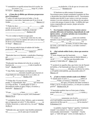 “Y tomándolos en aquella misma hora de la noche, les
_______ los azotes; y se __________ luego él, y todos
los suyos”. Hechos 16:33
6. ¿Cómo dice la Biblia que debemos prepararnos
para el bautismo?
“Y salía á él toda la provincia de Judea, y los de
Jerusalem; y eran todos, bautizados por él en el río de
Jordán, _____________ sus ___________”. Marcos 1:5
“Y Pedro les dice: _____________, y __________ cada
uno de vosotros en el ________ de ___________ para
perdón de los pecados; y recibiréis el don del
____________ __________”. Hechos 2:38
“Yo á la verdad os bautizo en agua para
_________________; mas el que viene tras mí, más
poderoso es que yo; los zapatos del cual yo no soy digno
de llevar; él os bautizará en __________ ___________ y
en fuego”. Mateo 3:11
“Y él vino por toda la tierra al rededor del Jordán
predicando el bautismo del _______________ para la
___________ de ___________”. Lucas 3:3
“Bautizaba Juan en el desierto, y predicaba el bautismo
del ________________ para remisión de _________”.
Marcos 1:4
“Predicando Juan delante de la faz de su venida el
bautismo de ________________ á todo el pueblo de
Israel”. Hechos 13:24
“Y dijo Pablo: Juan bautizó con bautismo de
_______________, diciendo al pueblo que creyesen en
el que había de venir después de él, es á saber, en
________ el ________”. Hechos 19:4
“Y Felipe dijo: Si crees de todo __________, bien
puedes. Y respondiendo, dijo: ________ que Jesucristo
es el Hijo de Dios. Y mandó parar el carro: y
descendieron ambos al agua, Felipe y el eunuco; y
bautizóle”. Hechos 8:37
“El que __________ y fuere __________, será
________; mas el que no creyere, será condenado”.
Marcos 16:16
“Y sacándolos fuera, le dice: Señores, ¿qué es menester
que yo haga para ser salvo? Y ellos dijeron: _______ en
el Señor Jesucristo, y serás salvo tú, y tu casa”. Hechos
16:30, 31
“Sabiendo esto, que nuestro viejo hombre juntamente
fué ___________ con él, para que el cuerpo del

_________ sea deshecho, á fin de que no sirvamos más
al __________”. Romanos 6:6
El bautismo no debe tomarse livianamente.
Necesitamos pasar tiempo estudiando la palabra de Dios
y desarrollar una relación duradera con El. Necesitamos
estudiar para decidir lo que vamos a creer por nosotros
mismos y no solo sentarnos en las bancas de una iglesia
y creer solo porque el pastor lo dijo. La Biblia dice que
somos responsables por nuestra propia salvación.
(Filipenses 2:12).
7. En el mundo cristiano de hoy existen catorce
métodos diferentes de bautismo, dependiendo de cuál
iglesia asistes. ¿Cuántos métodos son reconocidos y
descritos en la Biblia?
“Un cuerpo, y un ___________; como sois también
llamados á una misma esperanza de vuestra vocación:
Un _________, una _____, un ___________, Un
_______ y _________ de todos, el cual es sobre todas
las cosas, y por todas las cosas, y en todos vosotros”.
Efesios 4:4
8. ¿Qué método utilizó Jesús y desea que nosotros
sigamos?
“Y Jesús, después que fué bautizado, ________ luego
del ________; y he aquí los cielos le fueron abiertos, y
vió al ___________ de Dios que descendía como
paloma, y venía sobre él”. Mateo 3:16
“Y aconteció en aquellos días, que Jesús vino de Nazaret
de Galilea, y fué bautizado por Juan en el Jordán. Y
luego, _______________ del agua, vió abrirse los cielos,
y al Espíritu como paloma, que descendía sobre él”.
Marcos 1:9
9. ¿Cuál es el único método usado en la Biblia?
“Y mandó parar el carro: y _____________ ambos al
_______, Felipe y el eunuco; y bautizóle. Y como
____________ del agua, el Espíritu del Señor arrebató á
Felipe; y no le vió más el eunuco, y se fué por su camino
gozoso”. Hechos 8:38, 39
“Y bautizaba también Juan en Enón junto á Salim,
porque había allí __________ _________; y venían, y
eran _____________”. Juan 3:23
“____________ juntamente con él en la ___________,
en el cual también resucitasteis con él, por la fe de la
operación de Dios que le ___________ de los muertos”.
Colosenses 2:12
La palabra original “baptizo” significa “totalmente
mojado” (vea número 1), y de las descripciones
mencionadas anteriormente—“sepultado”, “mucha
agua”, y “subir del agua” vemos sin duda alguna, el

 