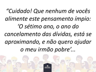 “Cuidado! Que nenhum de vocês
alimente este pensamento ímpio:
‘O sétimo ano, o ano do
cancelamento das dívidas, está se
aproximando, e não quero ajudar
o meu irmão pobre’...
 