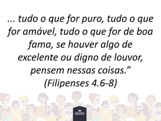 ... tudo o que for puro, tudo o que
for amável, tudo o que for de boa
fama, se houver algo de
excelente ou digno de louvor,
pensem nessas coisas.”
(Filipenses 4.6-8)
 