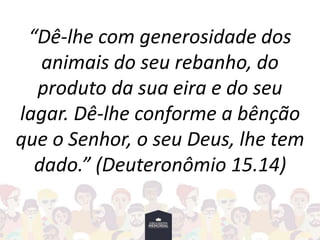 “Dê-lhe com generosidade dos
animais do seu rebanho, do
produto da sua eira e do seu
lagar. Dê-lhe conforme a bênção
que o Senhor, o seu Deus, lhe tem
dado.” (Deuteronômio 15.14)
 