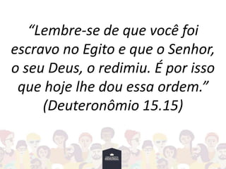 “Lembre-se de que você foi
escravo no Egito e que o Senhor,
o seu Deus, o redimiu. É por isso
que hoje lhe dou essa ordem.”
(Deuteronômio 15.15)
 