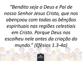 “Bendito seja o Deus e Pai de
nosso Senhor Jesus Cristo, que nos
abençoou com todas as bênçãos
espirituais nas regiões celestiais
em Cristo. Porque Deus nos
escolheu nele antes da criação do
mundo.” (Efésios 1.3-4a)
 