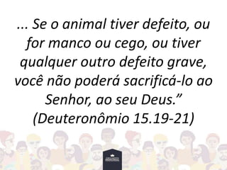 ... Se o animal tiver defeito, ou
for manco ou cego, ou tiver
qualquer outro defeito grave,
você não poderá sacrificá-lo ao
Senhor, ao seu Deus.”
(Deuteronômio 15.19-21)
 