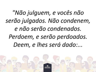 "Não julguem, e vocês não
serão julgados. Não condenem,
e não serão condenados.
Perdoem, e serão perdoados.
Deem, e lhes será dado:...
 