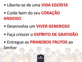 • Liberte-se de uma VIDA EGOÍSTA
• Cuide bem do seu CORAÇÃO
ANSIOSO
• Desenvolva um VIVER GENEROSO
• Faça crescer o ESPÍRITO DE GRATIDÃO
• Entregue os PRIMEIROS FRUTOS ao
Senhor
 