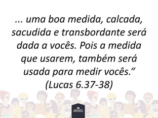 ... uma boa medida, calcada,
sacudida e transbordante será
dada a vocês. Pois a medida
que usarem, também será
usada para medir vocês.“
(Lucas 6.37-38)
 