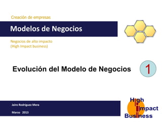 Creación de empresas


Modelos de Negocios
Negocios de alto impacto
(High Impact business)




 Evolución del Modelo de Negocios   1

Jairo Rodriguez Mera

Marzo 2013
 