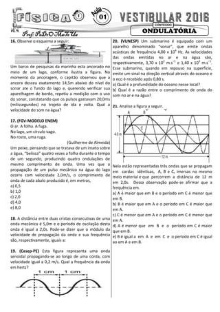 ONDULATÓRIAProf: PeDrO MaTeUs
CONTEÚDO
01T
16. Observe o esquema a seguir:
Um barco de pesquisas da marinha esta ancorado no
meio de um lago, conforme ilustra a figura. No
momento da ancoragem, o capitão observou que a
ancora desceu exatamente 14,5m abaixo do nível do
sonar ate o fundo do lago e, querendo verificar sua
aparelhagem de bordo, repetiu a medição com o uso
do sonar, constatando que os pulsos gastavam 20,0ms
(milissegundos) no trajeto de ida e volta. Qual a
velocidade do som na água?
17. (FGV-MODELO ENEM)
O ar. A folha. A fuga.
No lago, um círculo vago.
No rosto, uma ruga.
(Guilherme de Almeida)
Um peixe, pensando que se tratava de um inseto sobre
a água, “belisca” quatro vezes a folha durante o tempo
de um segundo, produzindo quatro ondulações de
mesmo comprimento de onda. Uma vez que a
propagação de um pulso mecânico na água do lago
ocorre com velocidade 2,0m/s, o comprimento de
onda de cada abalo produzido é, em metros,
a) 0,5
b) 1,0
c) 2,0
d) 4,0
e) 8,0
18. A distância entre duas cristas consecutivas de uma
onda mecânica é 5,0m e o período de oscilação desta
onda é igual a 2,0s. Pode-se dizer que o módulo da
velocidade de propagação da onda e sua frequência
são, respectivamente, iguais a:
19. (Cesep-PE) Esta figura representa uma onda
senoidal propagando-se ao longo de uma corda, com
velocidade igual a 0,2 m/s. Qual a frequência da onda
em hertz?
20. (VUNESP) Um submarino é equipado com um
aparelho denominado “sonar”, que emite ondas
acústicas de frequência 4,00 x 104
Hz. As velocidades
das ondas emitidas no ar e na água são,
respectivamente, 3,70 x 102
m.s–1
e 1,40 x 103
m.s–1
.
Esse submarino, quando em repouso na superfície,
emite um sinal na direção vertical através do oceano e
o eco é recebido após 0,80 s.
a) Qual é a profundidade do oceano nesse local?
b) Qual é a razão entre o comprimento de onda do
som no ar e na água?
21. Analise a figura a seguir.
Nela estão representadas três ondas que se propagam
em cordas idênticas, A, B e C, imersas no mesmo
meio material e que percorrem a distância de 12 m
em 2,0s. Dessa observação pode-se afirmar que a
frequência em.
a) A é maior que em B e o período em C é menor que
em B.
b) B é maior que em A e o período em C é maior que
em A.
c) C é menor que em A e o período em C é menor que
em A.
d) A é menor que em B e o período em C é maior
que em B.
e) B é igual a em A e em C e o período em C é igual
ao em A e em B.
 