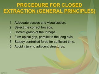 PROCEDURE FOR CLOSED
EXTRACTION (GENERAL PRINCIPLES)
1. Adequate access and visualization.
2. Select the correct forceps.
3. Correct grasp of the forceps.
4. Firm apical grip, parallel to the long axis.
5. Steady controlled force for sufficient time.
6. Avoid injury to adjacent structures.
 