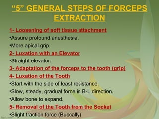 “5” GENERAL STEPS OF FORCEPS
EXTRACTION
1- Loosening of soft tissue attachment
•Assure profound anesthesia.
•More apical grip.
2- Luxation with an Elevator
•Straight elevator.
3- Adaptation of the forceps to the tooth (grip)
4- Luxation of the Tooth
•Start with the side of least resistance.
•Slow, steady, gradual force in B-L direction.
•Allow bone to expand.
5- Removal of the Tooth from the Socket
•Slight traction force (Buccally)
 