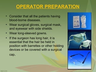 OPERATOR PREPARATION
• Consider that all the patients having
blood-borne diseases.
• Wear surgical gloves, surgical mask,
and eyewear with side shields.
• Wear long-sleeved gowns.
• If the surgeon has long hair, it is
essential that the hair be held in
position with barrettes or other holding
devices or be covered with a surgical
cap.
 