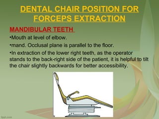 DENTAL CHAIR POSITION FOR
FORCEPS EXTRACTION
MANDIBULAR TEETH
•Mouth at level of elbow.
•mand. Occlusal plane is parallel to the floor.
•In extraction of the lower right teeth, as the operator
stands to the back-right side of the patient, it is helpful to tilt
the chair slightly backwards for better accessibility.
 