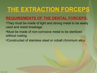 THE EXTRACTION FORCEPS
REQUIREMENTS OF THE DENTAL FORCEPS:
•They must be made of light and strong metal to be easily
used and resist breakage.
•Must be made of non-corrosive metal to be sterilized
without rusting.
•Constructed of stainless steel or cobalt chromium alloy.
 