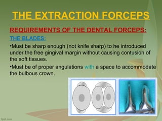 THE EXTRACTION FORCEPS
REQUIREMENTS OF THE DENTAL FORCEPS:
THE BLADES:
•Must be sharp enough (not knife sharp) to he introduced
under the free gingival margin without causing contusion of
the soft tissues.
•Must be of proper angulations with a space to accommodate,
the bulbous crown.
 