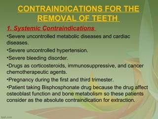 CONTRAINDICATIONS FOR THE
REMOVAL OF TEETH
1. Systemic Contraindications
•Severe uncontrolled metabolic diseases and cardiac
diseases.
•Severe uncontrolled hypertension.
•Severe bleeding disorder.
•Drugs as corticosteroids, immunosuppressive, and cancer
chemotherapeutic agents.
•Pregnancy during the first and third trimester.
•Patient taking Bisphosphonate drug because the drug affect
osteoblast function and bone metabolism so these patients
consider as the absolute contraindication for extraction.
 
