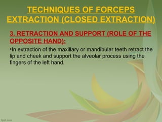 TECHNIQUES OF FORCEPS
EXTRACTION (CLOSED EXTRACTION)
3. RETRACTION AND SUPPORT (ROLE OF THE
OPPOSITE HAND):
•In extraction of the maxillary or mandibular teeth retract the
lip and cheek and support the alveolar process using the
fingers of the left hand.
 