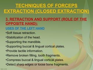 TECHNIQUES OF FORCEPS
EXTRACTION (CLOSED EXTRACTION)
3. RETRACTION AND SUPPORT (ROLE OF THE
OPPOSITE HAND):
USES OF THE LEFT HAND
•Soft tissue retraction.
•Stabilization of the head.
•Supporting the mandible.
•Supporting buccal & lingual cortical plates.
•Provide tactile information.
•Remove broken filling, tooth fragments.
•Compress buccal & lingual cortical plates.
•Detect sharp edges or loose bone fragments.
 