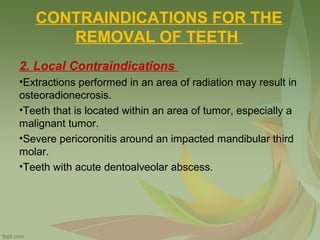 CONTRAINDICATIONS FOR THE
REMOVAL OF TEETH
2. Local Contraindications
•Extractions performed in an area of radiation may result in
osteoradionecrosis.
•Teeth that is located within an area of tumor, especially a
malignant tumor.
•Severe pericoronitis around an impacted mandibular third
molar.
•Teeth with acute dentoalveolar abscess.
 