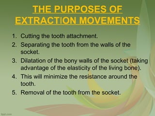 THE PURPOSES OF
EXTRACTION MOVEMENTS
1. Cutting the tooth attachment.
2. Separating the tooth from the walls of the
socket.
3. Dilatation of the bony walls of the socket (taking
advantage of the elasticity of the living bone).
4. This will minimize the resistance around the
tooth.
5. Removal of the tooth from the socket.
 