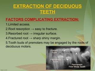 EXTRACTION OF DECIDUOUS
TEETH
FACTORS COMPLICATING EXTRACTION:
1.Limited access.
2.Root resorption → easy to fracture.
3.Resorbed root → irregular surface.
4.Fractured root → sharp shiny margin.
5.Tooth buds of premolars may be engaged by the roots of
deciduous molars.
 