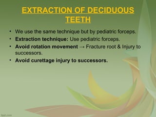 EXTRACTION OF DECIDUOUS
TEETH
• We use the same technique but by pediatric forceps.
• Extraction technique: Use pediatric forceps.
• Avoid rotation movement → Fracture root & Injury to
successors.
• Avoid curettage injury to successors.
 