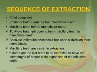 SEQUENCE OF EXTRACTION
• Chief complaint.
• Posterior before anterior teeth for better vision.
• Maxillary teeth before mandibular teeth:
 To Avoid fragment coming from maxillary teeth to
mandibular teeth.
 Because infiltration anesthesia has shorter duration than
nerve block.
 Maxillary teeth are easier in extraction.
• 6 and 3 are the last teeth to be extracted to have the
advantages of proper plate expansion of the adjacent
teeth.
 