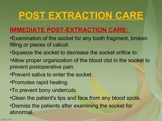 POST EXTRACTION CARE
IMMEDIATE POST-EXTRACTION CARE:
•Examination of the socket for any tooth fragment, broken
filling or pieces of calculi.
•Squeeze the socket to decrease the socket orifice to:
•Allow proper organization of the blood clot in the socket to
prevent postoperative pain.
•Prevent saliva to enter the socket.
•Promotes rapid healing.
•To prevent bony undercuts.
•Clean the patient's lips and face from any blood spots.
•Dismiss the patients after examining the socket for
abnormal.
 