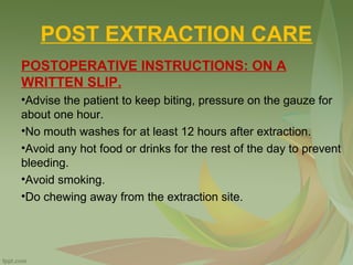 POST EXTRACTION CARE
POSTOPERATIVE INSTRUCTIONS: ON A
WRITTEN SLIP.
•Advise the patient to keep biting, pressure on the gauze for
about one hour.
•No mouth washes for at least 12 hours after extraction.
•Avoid any hot food or drinks for the rest of the day to prevent
bleeding.
•Avoid smoking.
•Do chewing away from the extraction site.
 