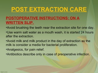 POST EXTRACTION CARE
POSTOPERATIVE INSTRUCTIONS: ON A
WRITTEN SLIP.
•Avoid brushing the teeth near the extraction site for one day.
•Use warm salt water as a mouth wash, it is started 24 hours
after the extraction.
•Avoid milk and milk product in the day of extraction as the
milk is consider a media for bacterial proliferation.
•Analgesics, for pain relief.
•Antibiotics describe only in case of preoperative infection.
 