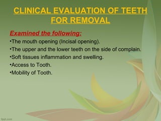 CLINICAL EVALUATION OF TEETH
FOR REMOVAL
Examined the following:
•The mouth opening (Incisal opening).
•The upper and the lower teeth on the side of complain.
•Soft tissues inflammation and swelling.
•Access to Tooth.
•Mobility of Tooth.
 