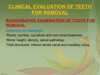CLINICAL EVALUATION OF TEETH
FOR REMOVAL
RADIOGRAPHIC EXAMINATION OF TOOTH FOR
REMOVAL
Determine the followings:
•Roots: number, curvature and root canal treatment.
•Bone: height, density, apical pathology.
•Vital structures: inferior dental canal and maxillary sinus.
 