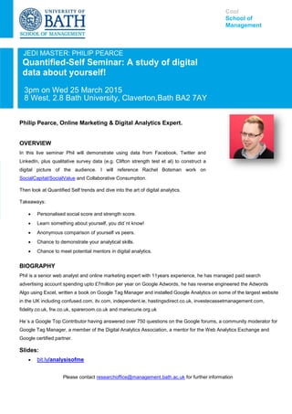 JEDI MASTER: PHILIP PEARCE
Quantified-Self Seminar: A study of digital
data about yourself!
3pm on Wed 25 March 2015
8 West, 2.8 Bath University, Claverton,Bath BA2 7AY
Philip Pearce, Online Marketing & Digital Analytics Expert.
Cool
School of
Management
OVERVIEW
In this live seminar Phil will demonstrate using data from Facebook, Twitter and
LinkedIn, plus qualitative survey data (e.g. Clifton strength test et al) to construct a
digital picture of the audience. I will reference Rachel Botsman work on
SocialCapital/SocialValue and Collaborative Consumption.
Then look at Quantified Self trends and dive into the art of digital analytics.
Takeaways:
 Personalised social score and strength score.
 Learn something about yourself, you did`nt know!
 Anonymous comparison of yourself vs peers.
 Chance to demonstrate your analytical skills.
 Chance to meet potential mentors in digital analytics.
BIOGRAPHY
Phil is a senior web analyst and online marketing expert with 11years experience, he has managed paid search
advertising account spending upto £7million per year on Google Adwords, he has reverse engineered the Adwords
Algo using Excel, written a book on Google Tag Manager and installed Google Analytics on some of the largest website
in the UK including confused.com, itv.com, independent.ie, hastingsdirect.co.uk, investecassetmanagement.com,
fidelity.co.uk, frw.co.uk, spareroom.co.uk and mariecurie.org.uk
He`s a Google Top Contributor having answered over 750 questions on the Google forums, a community moderator for
Google Tag Manager, a member of the Digital Analytics Association, a mentor for the Web Analytics Exchange and
Google certified partner.
Slides:
 bit.ly/analysisofme
Please contact researchoffice@management.bath.ac.uk for further information
 