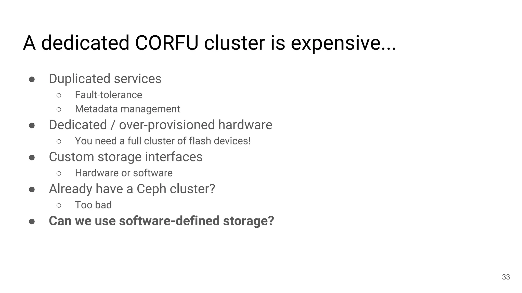 A dedicated CORFU cluster is expensive...
● Duplicated services
○ Fault-tolerance
○ Metadata management
● Dedicated / over-provisioned hardware
○ You need a full cluster of flash devices!
● Custom storage interfaces
○ Hardware or software
● Already have a Ceph cluster?
○ Too bad
● Can we use software-defined storage?
33
 