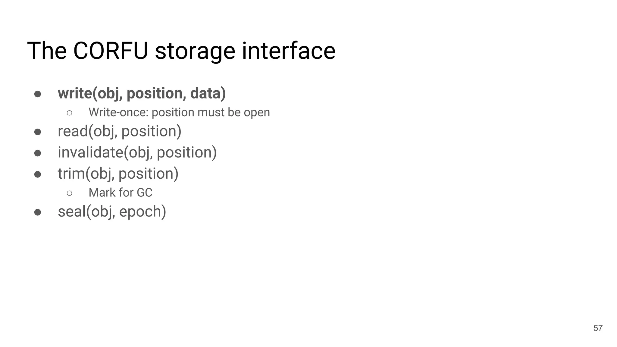 The CORFU storage interface
● write(obj, position, data)
○ Write-once: position must be open
● read(obj, position)
● invalidate(obj, position)
● trim(obj, position)
○ Mark for GC
● seal(obj, epoch)
57
 