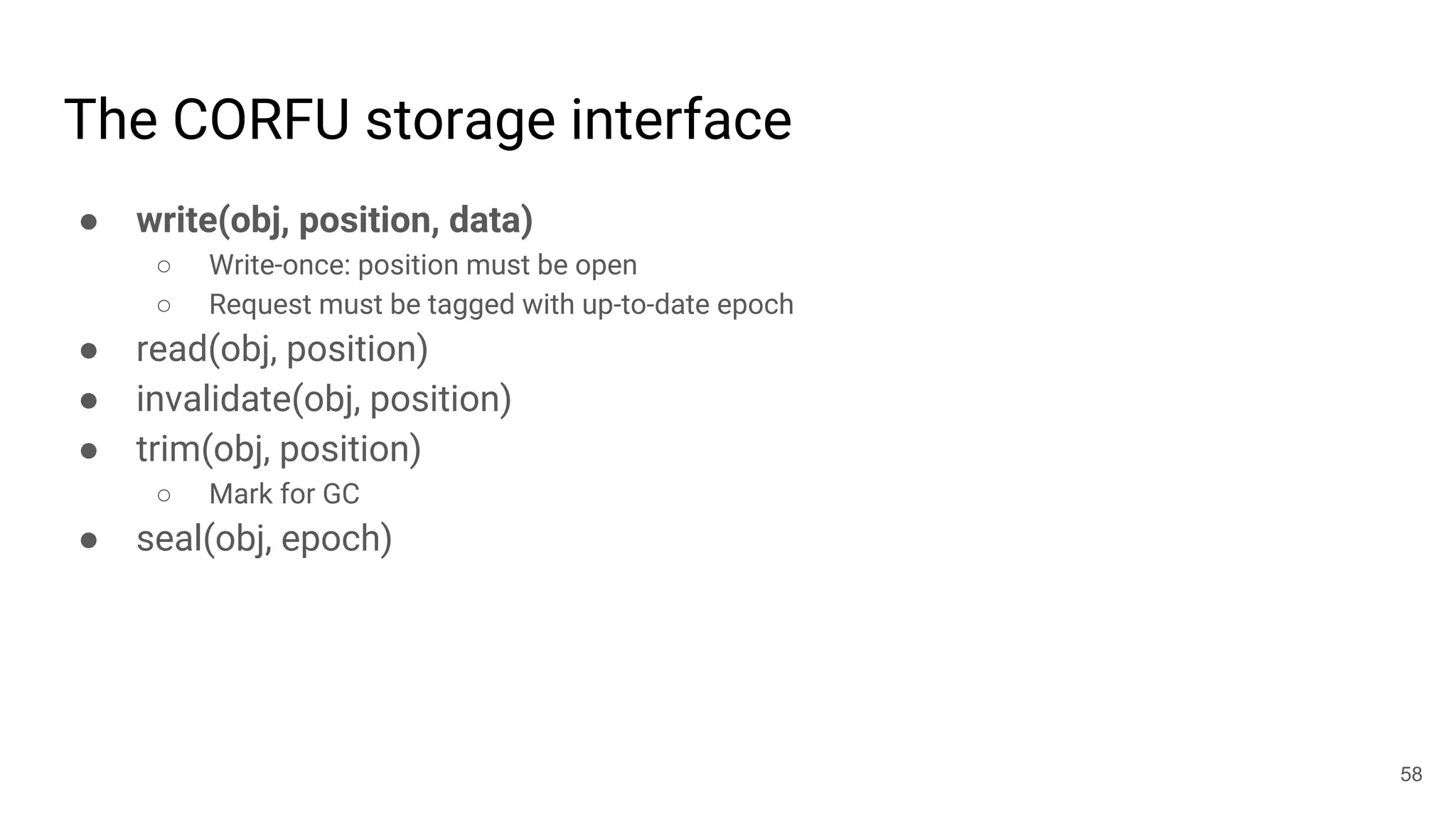 The CORFU storage interface
● write(obj, position, data)
○ Write-once: position must be open
○ Request must be tagged with up-to-date epoch
● read(obj, position)
● invalidate(obj, position)
● trim(obj, position)
○ Mark for GC
● seal(obj, epoch)
58
 