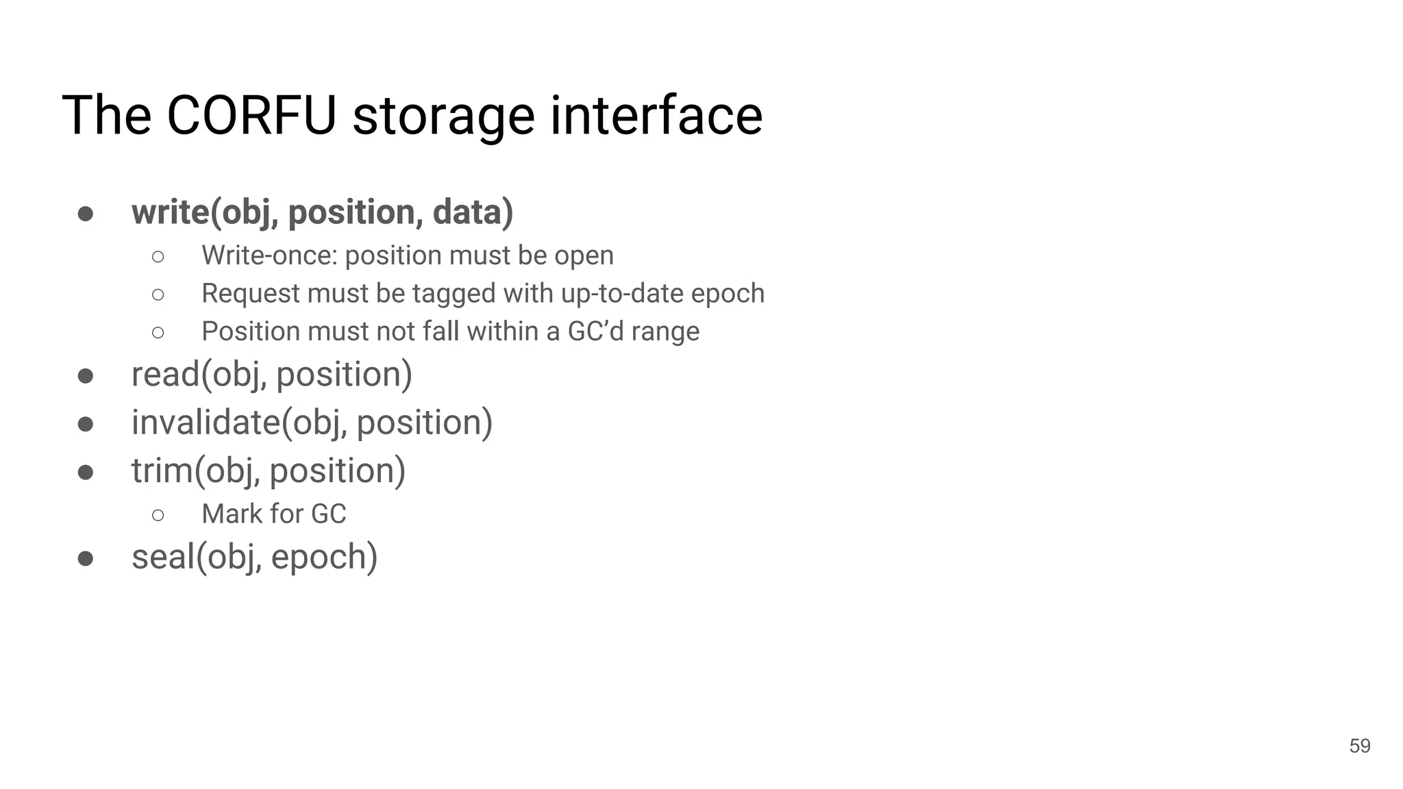 The CORFU storage interface
● write(obj, position, data)
○ Write-once: position must be open
○ Request must be tagged with up-to-date epoch
○ Position must not fall within a GC’d range
● read(obj, position)
● invalidate(obj, position)
● trim(obj, position)
○ Mark for GC
● seal(obj, epoch)
59
 