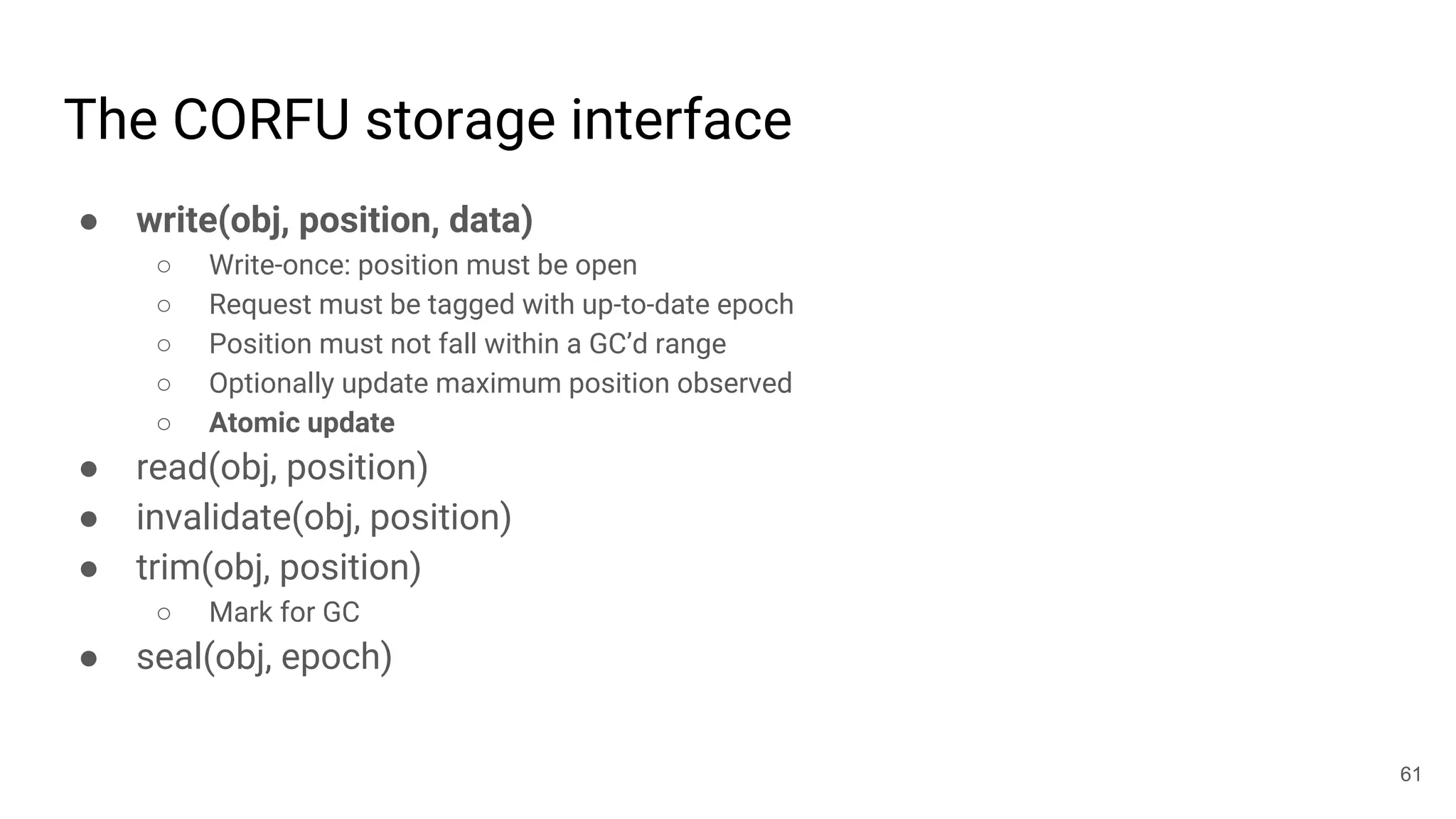 The CORFU storage interface
● write(obj, position, data)
○ Write-once: position must be open
○ Request must be tagged with up-to-date epoch
○ Position must not fall within a GC’d range
○ Optionally update maximum position observed
○ Atomic update
● read(obj, position)
● invalidate(obj, position)
● trim(obj, position)
○ Mark for GC
● seal(obj, epoch)
61
 