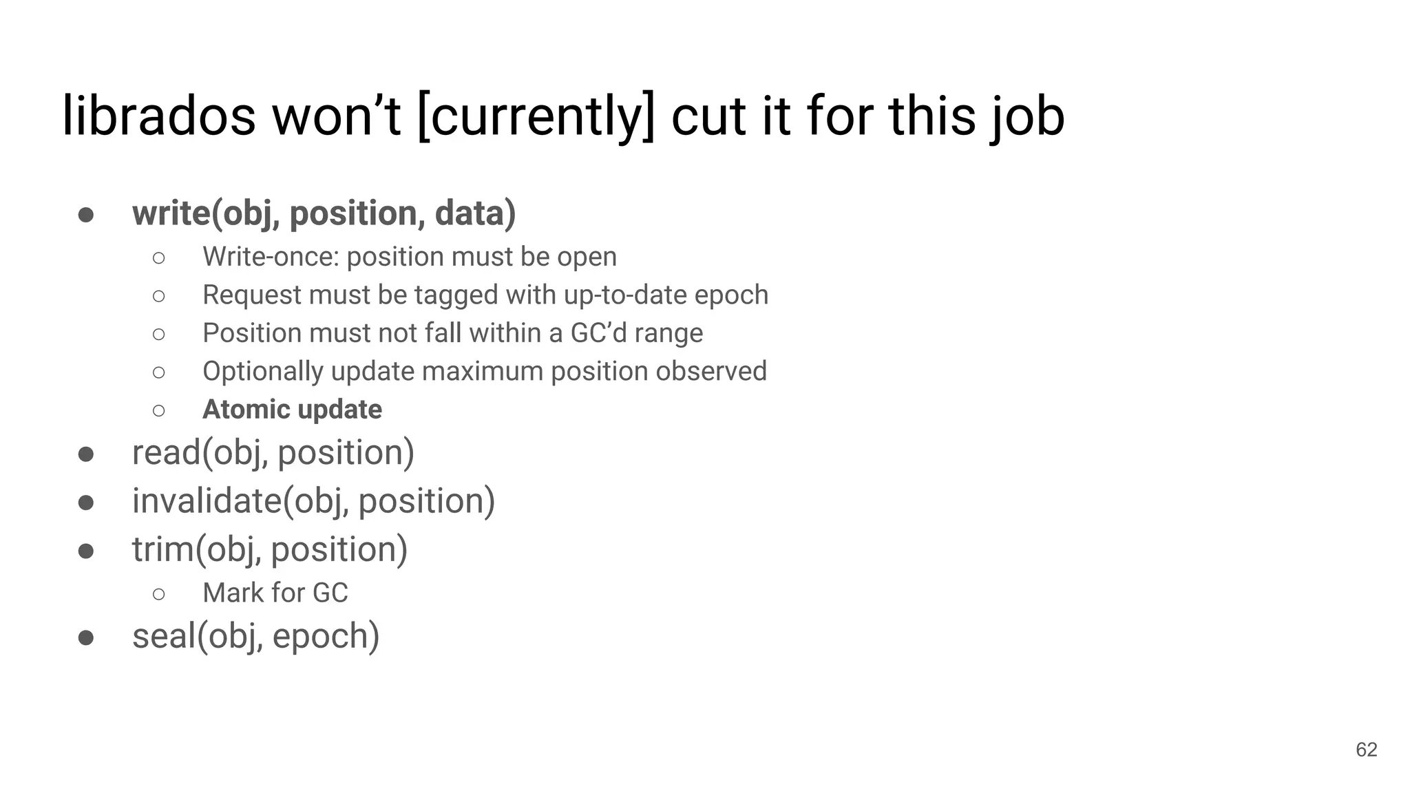 librados won’t [currently] cut it for this job
● write(obj, position, data)
○ Write-once: position must be open
○ Request must be tagged with up-to-date epoch
○ Position must not fall within a GC’d range
○ Optionally update maximum position observed
○ Atomic update
● read(obj, position)
● invalidate(obj, position)
● trim(obj, position)
○ Mark for GC
● seal(obj, epoch)
62
 