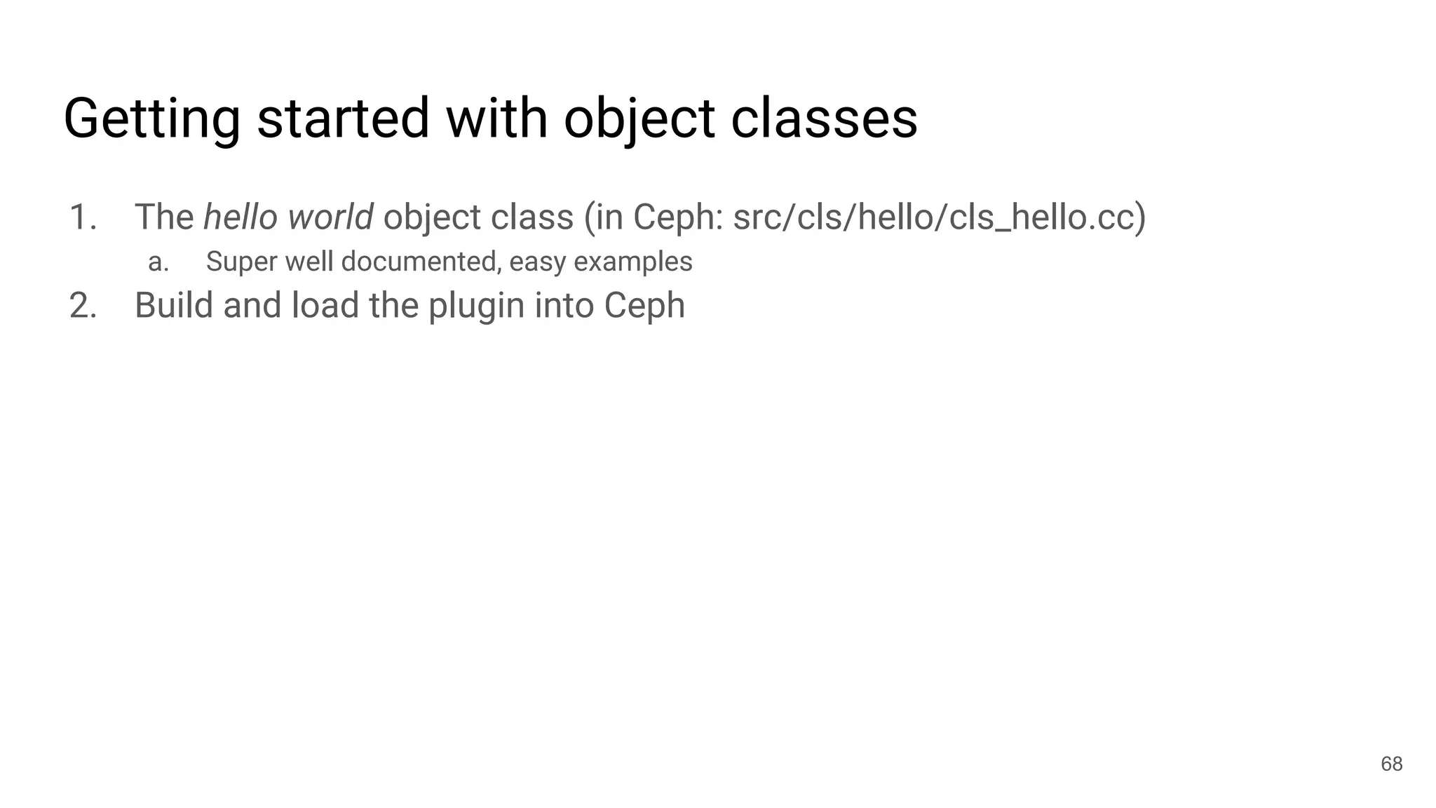 Getting started with object classes
1. The hello world object class (in Ceph: src/cls/hello/cls_hello.cc)
a. Super well documented, easy examples
2. Build and load the plugin into Ceph
68
 