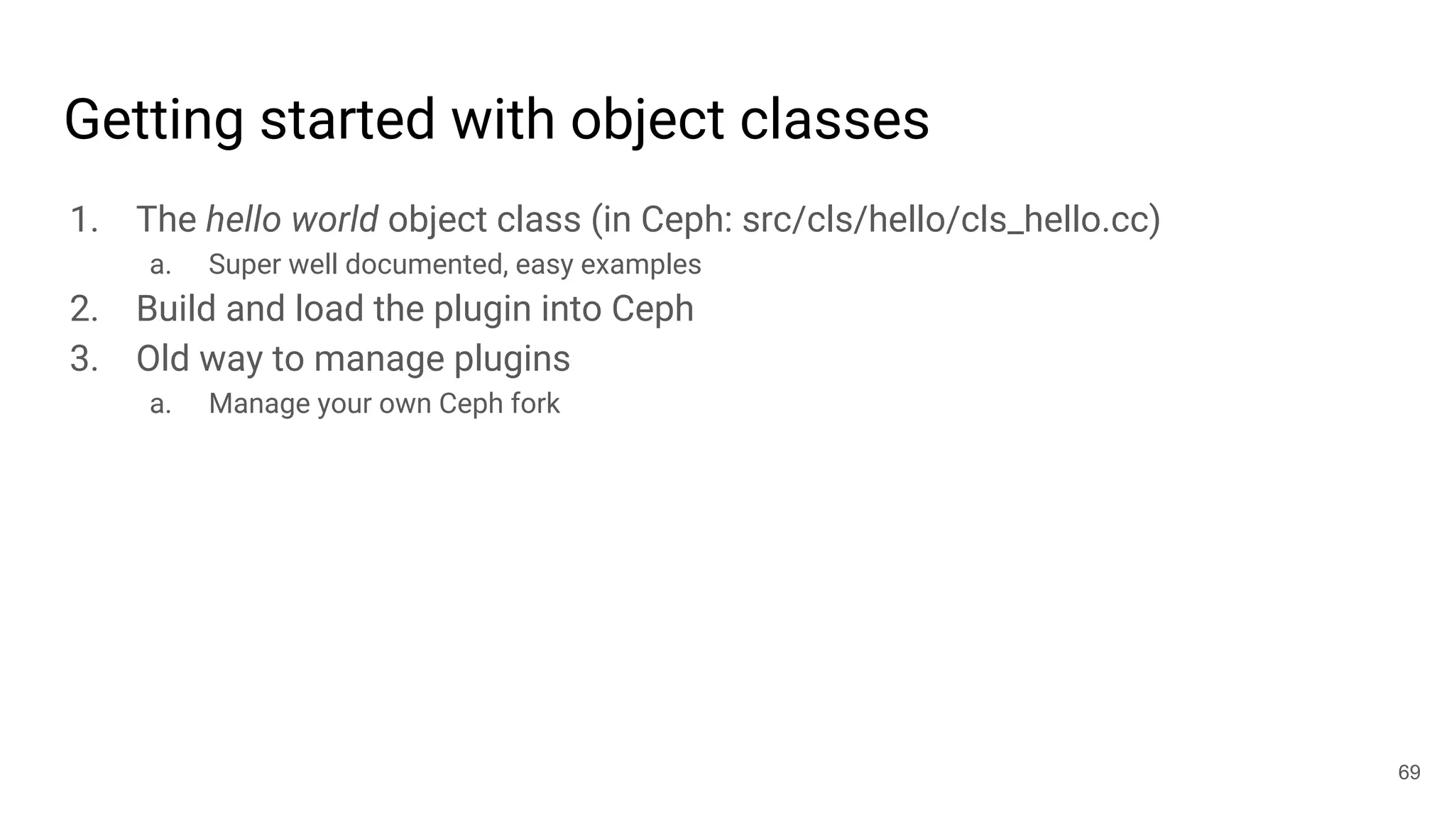 Getting started with object classes
1. The hello world object class (in Ceph: src/cls/hello/cls_hello.cc)
a. Super well documented, easy examples
2. Build and load the plugin into Ceph
3. Old way to manage plugins
a. Manage your own Ceph fork
69
 