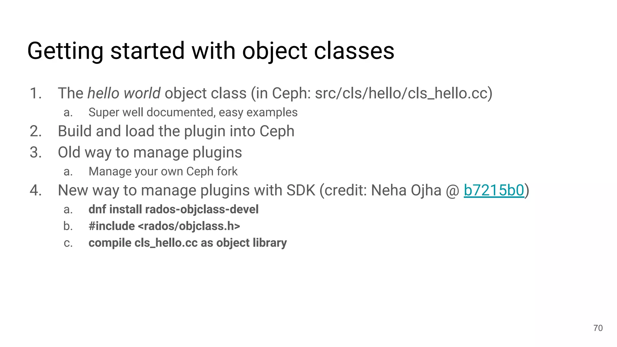 Getting started with object classes
1. The hello world object class (in Ceph: src/cls/hello/cls_hello.cc)
a. Super well documented, easy examples
2. Build and load the plugin into Ceph
3. Old way to manage plugins
a. Manage your own Ceph fork
4. New way to manage plugins with SDK (credit: Neha Ojha @ b7215b0)
a. dnf install rados-objclass-devel
b. #include <rados/objclass.h>
c. compile cls_hello.cc as object library
70
 