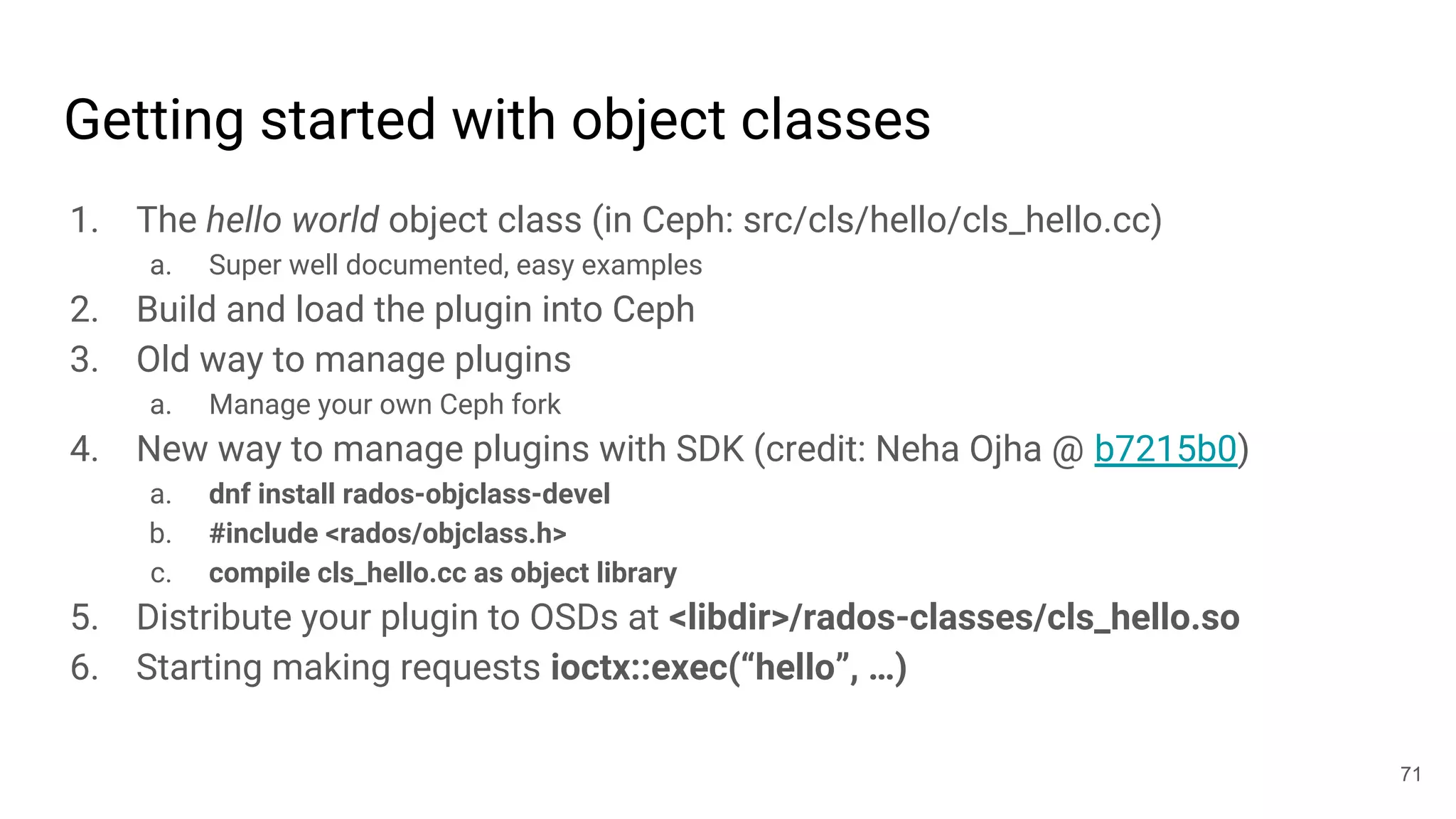 Getting started with object classes
1. The hello world object class (in Ceph: src/cls/hello/cls_hello.cc)
a. Super well documented, easy examples
2. Build and load the plugin into Ceph
3. Old way to manage plugins
a. Manage your own Ceph fork
4. New way to manage plugins with SDK (credit: Neha Ojha @ b7215b0)
a. dnf install rados-objclass-devel
b. #include <rados/objclass.h>
c. compile cls_hello.cc as object library
5. Distribute your plugin to OSDs at <libdir>/rados-classes/cls_hello.so
6. Starting making requests ioctx::exec(“hello”, …)
71
 