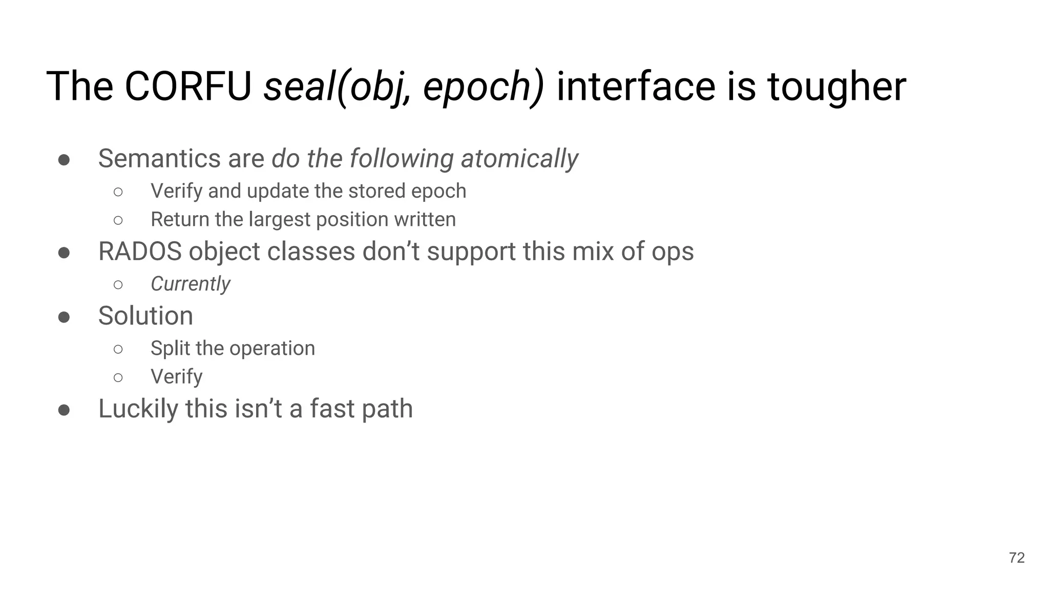 The CORFU seal(obj, epoch) interface is tougher
● Semantics are do the following atomically
○ Verify and update the stored epoch
○ Return the largest position written
● RADOS object classes don’t support this mix of ops
○ Currently
● Solution
○ Split the operation
○ Verify
● Luckily this isn’t a fast path
72
 