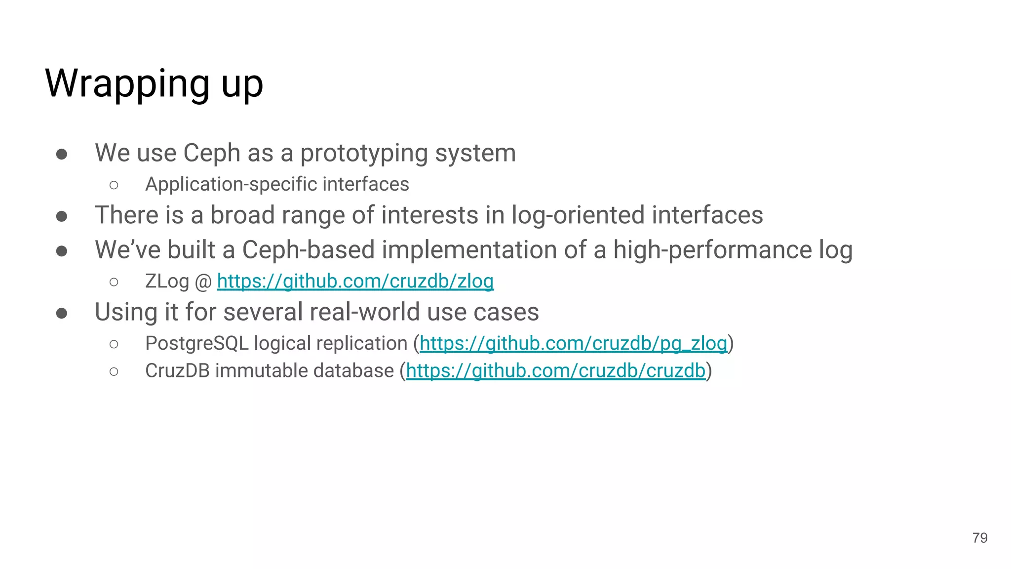 Wrapping up
● We use Ceph as a prototyping system
○ Application-specific interfaces
● There is a broad range of interests in log-oriented interfaces
● We’ve built a Ceph-based implementation of a high-performance log
○ ZLog @ https://github.com/cruzdb/zlog
● Using it for several real-world use cases
○ PostgreSQL logical replication (https://github.com/cruzdb/pg_zlog)
○ CruzDB immutable database (https://github.com/cruzdb/cruzdb)
79
 