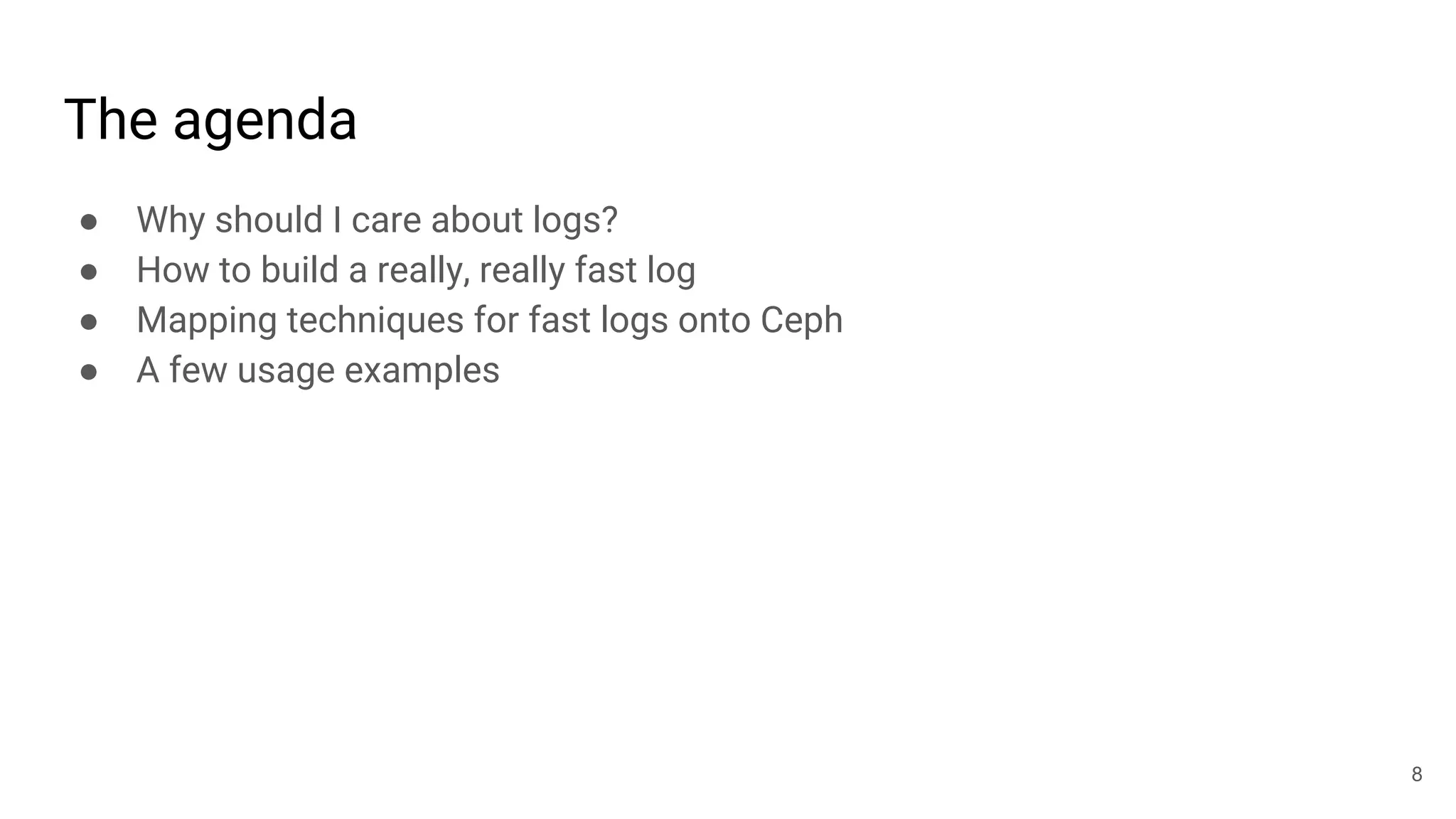 The agenda
● Why should I care about logs?
● How to build a really, really fast log
● Mapping techniques for fast logs onto Ceph
● A few usage examples
8
 
